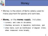Money. Money is the stock of items widely used to make payment for goods and services. Money, or the money supply, includes: currency and coins in circulation, checking accounts in depository institutions, and other items, such as Certificates of Deposit (CDs), when measured more broadly.