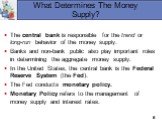 What Determines The Money Supply? The central bank is responsible for the trend or long-run behavior of the money supply. Banks and non-bank public also play important roles in determining the aggregate money supply. In the United States, the central bank is the Federal Reserve System (the Fed). The