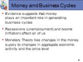 Money and Business Cycles. Evidence suggests that money plays an important role in generating business cycles Recessions (unemployment) and booms (inflation) affect all of us Monetary Theory ties changes in the money supply to changes in aggregate economic activity and the price level