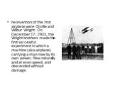 he inventors of the first airplane were Orville and Wilbur Wright. On December 17, 1903, the Wright brothers made the first successful experiment in which a machine (aka airplane) carrying a man rose by its own power, flew naturally and at even speed, and descended without damage.