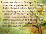 Picasso was born in Málaga, Spain. His father was a painter and art professor. Pablo showed artistic talent from a very early age – his first word was the spanish for “pencil”. At age 13, his father convinced the school of fine arts to take him on as a student and rented him a room so that he could 