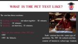 What is the PET test like? The test has these sections: 1. Reading and Writing are taken together - 90 minutes 2. Listening - 30 minutes 3. Speaking - an interview, 10 minutes. There are two versions of the PET test: PET PET for Schools. Both versions have the same type of questions. The PET for sch