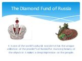 It is one of the world’s cultural wonders.It has the unique collection of the jeweler's of Russia.The stunning beauty of the objects in it makes a deep impression on the people. The Diamond Fund of Russia