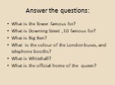 Answer the questions: What is the Tower famous for? What is Downing Street ,10 famous for? What is Big Ben? What is the colour of the London buses, and telephone booths? What is Whitehall? What is the official home of the queen?