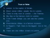 True or false. London is the capital of Britain. About seven million people live in London. There is a big river in London – the Thames. Big Ben is the famous clock in London. From Tower Bridge you can see the London Zoo. Westminster Abbey is a famous museum. In Regent’s Park there is the biggest zo