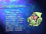 Disney’s Education. I don’t think Disney ever went to college, but he was usually always busy. Walt moved to Chicago and attended McKinley High in 1917. He took night classes at Academy of Fine Arts, he wanted to become a newspaper cartoonist.