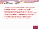 Где находился Ханаан? «Ханааном называлась земля, которую мы знаем как Израиль. Около 1250 г. до н.э. израильтяне под командованием Иошуа завоевали Ханаан. Хотя жители Ханаана были лучше вооружены, сражались на лошадях и повозках (вверху), израильтяне смогли покорить многие ханаанские города»