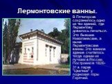 Лермонтовские ванны. В Пятигорске сохранилось одно из тех зданий, где Лермонтову довелось лечиться. Это бывшие Николаевские, а ныне Лермонтовские ванны. Это ванное здание считалось тогда одним из лучших в России. Построено в 1826-31 в парке "Цветник" у подножия горы Горячей.