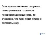 Если при составлении опорного плана учитывать стоимость перевозки единицы груза, то очевидно, что план будет ближе к оптимальному.