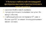 У больных стабильной стенокардией критериями высокого прогностического риска являются: наличие безболевой ишемии; продолжительность ишемии за сутки 60 минут и более; глубина депрессии интервала ST 3 мм и более при ЧСС в начале эпизодов ишемии менее 100 мин.