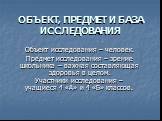 ОБЪЕКТ, ПРЕДМЕТ И БАЗА ИССЛЕДОВАНИЯ. Объект исследования – человек. Предмет исследования – зрение школьника – важная составляющая здоровья в целом. Участники исследования – учащиеся 4 «А» и 4 «Б» классов.