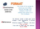 3Destination name and address. the name of the person to whom you are writing, his/her job title, the company name and address (the same as on the envelope). 4Reference. the reference number or code given by the employer in their advertisement or previous letter. Write the employer's reference in th