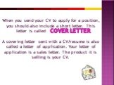 When you send your CV to apply for a position, you should also include a short letter. This letter is called A covering letter sent with a CV/resume is also called a letter of application. Your letter of application is a sales letter. The product it is selling is your CV.
