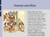 Human sacrifice. Human sacrifice is the act of homicide (the killing of one or several human beings) in the context of a religious ritual (ritual killing). Its typology closely parallels the various practices of ritual slaughter of animals (animal sacrifice) and of religious sacrifice in general. Hu