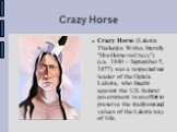 Crazy Horse. Crazy Horse (Lakota: Thašuŋka Witko, literally "His-Horse-is-Crazy") (ca. 1840 – September 5, 1877) was a respected war leader of the Oglala Lakota, who fought against the U.S. federal government in an effort to preserve the traditions and values of the Lakota way of life.
