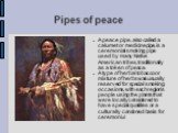 Pipes of peace. A peace pipe, also called a calumet or medicine pipe, is a ceremonial smoking pipe used by many Native American tribes, traditionally as a token of peace. A type of herbal tobacco or mixture of herbs was usually reserved for special smoking occasions, with each region's people using 