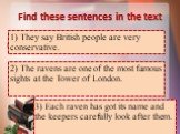 Find these sentences in the text. 1) Говорят, британцы очень консервативны. 1) They say British people are very conservative. 2) Вороны – одна из самых известных достопримечательностей в Тауэре Лондона. 2) The ravens are one of the most famous sights at the Tower of London. 3) У каждого ворона есть 
