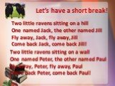 Let’s have a short break! Two little ravens sitting on a hill One named Jack, the other named Jill Fly away, Jack, fly away, Jill Come back Jack, come back Jill! Two little ravens sitting on a wall One named Peter, the other named Paul Fly away, Peter, fly away, Paul Come back Peter, come back Paul!