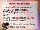 Answer the questions: 1) Are the British conservative? 2) What are they proud of? 3) What English holidays do you know? 4) How long have the ravens lived in the Tower of London? 5) What will happen if they leave the Tower?