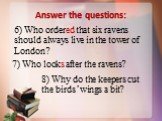 6) Who ordered that six ravens should always live in the tower of London? 7) Who looks after the ravens? 8) Why do the keepers cut the birds’ wings a bit?