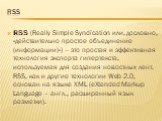 Rss. RSS (Really Simple Syndication или, дословно, «действительно простое объединение (информации)») – это простая и эффективная технология экспорта гипертекста, используемая для создания новостных лент. RSS, как и другие технологии Web 2.0, основан на языке XML (eXtended Markup Language – англ., ра