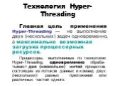 Технология Hyper-Threading. Главная цель применения Hyper-Threading — не выполнение двух (нескольких) задач одновременно, а максимально возможная загрузка процессорных ресурсов. Процессоры, выполненные по технологии Hyper-Threading, одновременно обраба-тывают две (несколько) нитей процессов, состоящ