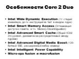 Особенности Core 2 Duo. Intel Wide Dynamic Execution (14 стадий конвейера, до 4х инструкций за такт в каждом ядре) Intel Smart Memory Access (Оптимизация доступа к памяти, в т.ч. Memory Disambiguation) Intel Advanced Smart Cache (Общий КЭШ 2го уровня, динамически распределяемый между ядрами) Intel A