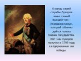 К концу своей службы Суворов имел самый высший чин – генералиссимус, который обычно даётся только главам государства. Этот чин Суворов получил в 1799 году за одержанные им победы.
