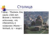 Столица. Город - Тбилиси. Ему около 1500 лет. Возник у теплого источника, что отразилось в названии (тбили – теплый, су – вода).