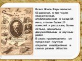 Всего Жюль Верн написал 66 романов, в том числе неоконченные, опубликованные в конце XX века, а также более 20 повестей и рассказов, более 30 пьес, несколько документальных и научных работ. В своих произведениях он предсказал научные открытия и изобретения в самых разных областях