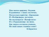 Нам жалко дедушку Корнея. В сравненье с нами он отстал, Поскольку в детстве «Бармалея» И «Мойдодыра» не читал, Не восхищался «Телефоном» И в «Тараканище» не вник. Как вырос он таким ученым, Не зная самых главных книг! В.Берестов