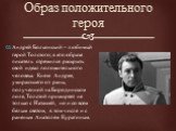 Образ положительного героя. Андрей Болконский – любимый герой Толстого; в его образе писатель стремился раскрыть свой идеал положительного человека. Князя Андрея, умирающего от раны, полученной на Бородинском поле, Толстой примиряет не только с Наташей, но и со всем белым светом, в том числе и с ран