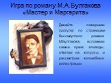 Игра по роману М.А.Булгакова «Мастер и Маргарита». Давайте совершим прогулку по страницам бессмертного романа М.Булгакова, вспомним самые яркие эпизоды, ответим на вопросы и рассмотрим волшебные иллюстрации.