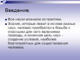 Введение. Все науки возникли из практики. Знания, которые лежат в основе разных наук, человек приобретал в борьбе с опасными для него явлениями природы, и конечная цель наук – создание условий, наиболее благоприятных для существования человека.