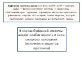 Буферная система крови (от англ. buffer, buff — смягчать удар) — физиологические системы и механизмы, обеспечивающие заданные параметры кислотно-щелочного равновесия в крови. Это «первая линия защиты», которая препятствует резким перепадам рН внутренней среды. В состав буферной системы входят слабая