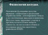 Физиология желудка. Основными функциями желудка являются: химическая и физическая обработка пищи, депонирование химуса и его постепенная эвакуация в кишечник. Желудок также принимает участие в промежуточном обмене веществ гемопоэзе, водно-солевом обмене и поддержке кислотно-щелочного равновесия (КЩР