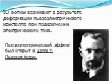 Пьезоэлектрический эффект был открыт в 1898 г. Пьером Кюри. УЗ-волны возникают в результате деформации пьезоэлектрического кристалла при подключении электрического тока.
