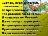 Вот он, первый Кремль сосновый, - За бревенчатой стеной! Так родился город новый, И назвался он Москвой. Да не город – деревушка. На пригорке - церковушка, Кучка княжьих теремов Да десятка два домов.