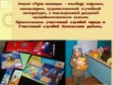 Акция «Руки помощи» - по сбору игрушек, канцелярии, художественной и учебной литературы, с последующей раздачей малообеспеченным семьям. Организовано участковой службой города и Участковой службой Каменского района.