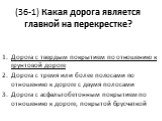 (36-1) Какая дорога является главной на перекрестке? Дорога с твердым покрытием по отношению к грунтовой дороге Дорога с тремя или более полосами по отношению к дороге с двумя полосами Дорога с асфальтобетонным покрытием по отношению к дороге, покрытой брусчаткой