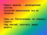 Радуга веселая - разноцветный мостик. Сосчитай внимательно все ее полоски. Семь их. Расположены по порядку, строго. Над землей, изогнута, яркая дорога.