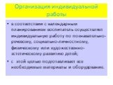 Организация индивидуальной работы. в соответствии с календарным планированием воспитатель осуществляет индивидуальную работу по познавательно-речевому, социально-личностному, физическому или художественно-эстетическому развитию детей; с этой целью подготавливает все необходимые материалы и оборудова