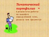 Тематический портфолио - ( результаты работы по какой-то определённой теме, разделу или предмету)