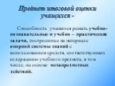 Предмет итоговой оценки учащихся -. Способность учащихся решать учебно-познавательные и учебно – практические задачи, построенные на материале опорной системы знаний с использованием средств, соответствующих содержанию учебного предмета, в том числе, на основе метапредметных действий.