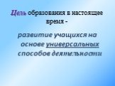 Цель образования в настоящее время -. развитие учащихся на основе универсальных способов деятельности