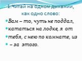 1.Читай на одном дыхании, как одно слово: Вам – то, чуть не поддал, кататься на лодке, я от тебя, с нею по комнате, из – за этого.