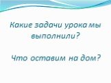 Какие задачи урока мы выполнили? Что оставим на дом?