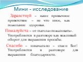 Мини - исследование. Здравствуй – наше привычное приветствие – не что иное, как пожелание здоровья. Пожалуйста – от глагола«пожаловать». Употребляется в разговоре как вежливый оборот для выражения просьбы. Спасибо – изначально – спаси Бог! Употребляется в разговоре для выражения благодарности.