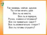 Так проверь сейчас дружок Ты готов начать урок Все ль на месте, Все ль в порядке, Ручка, книжка и тетрадка? Все ли правильно сидят? Все ль внимательно глядят? Все ль готовы слушать?