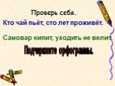 Проверь себя. Кто чай пьёт, сто лет проживёт. Самовар кипит, уходить не велит. Подчеркните орфограммы.